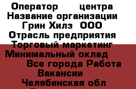 Оператор Call-центра › Название организации ­ Грин Хилз, ООО › Отрасль предприятия ­ Торговый маркетинг › Минимальный оклад ­ 30 000 - Все города Работа » Вакансии   . Челябинская обл.,Трехгорный г.